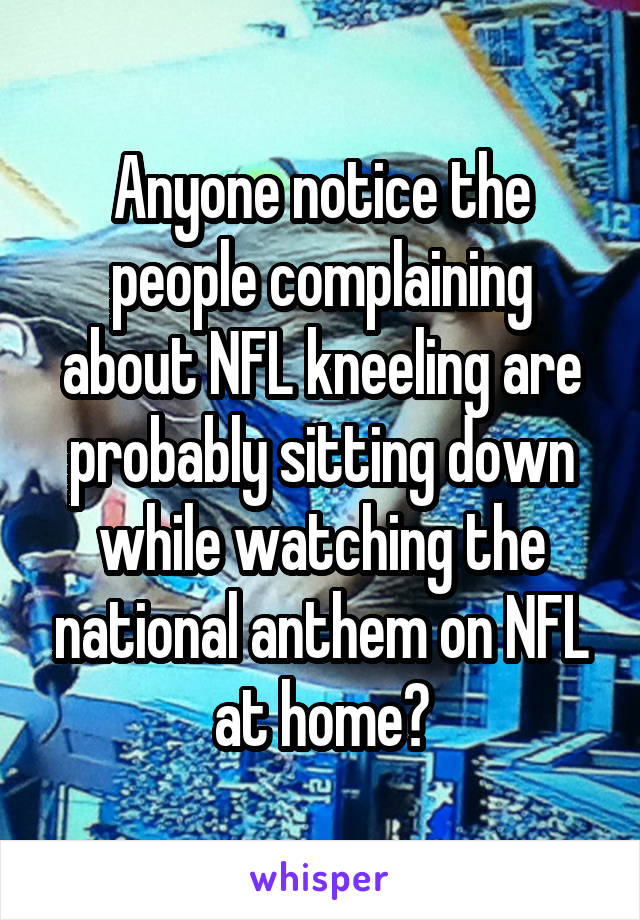 Anyone notice the people complaining about NFL kneeling are probably sitting down while watching the national anthem on NFL at home?