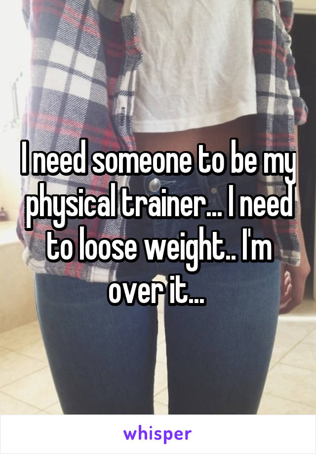 I need someone to be my physical trainer... I need to loose weight.. I'm over it... 