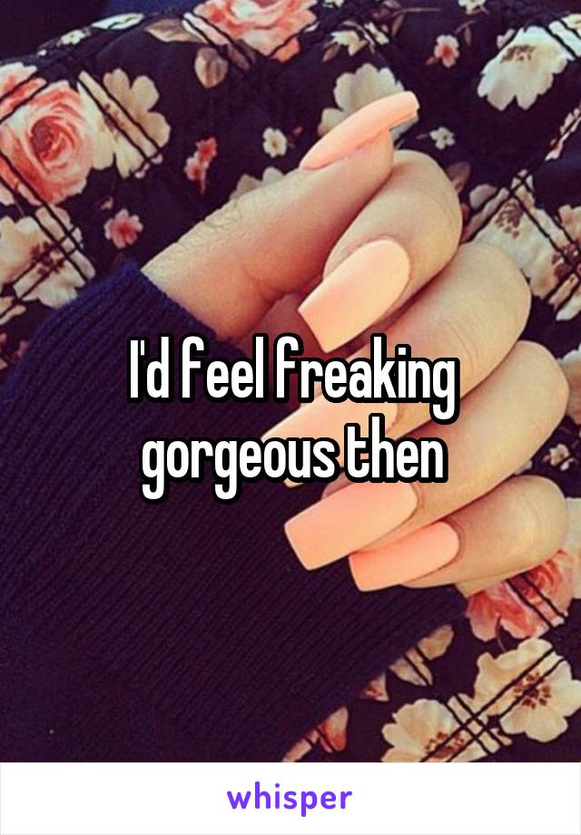 I'd feel freaking gorgeous then