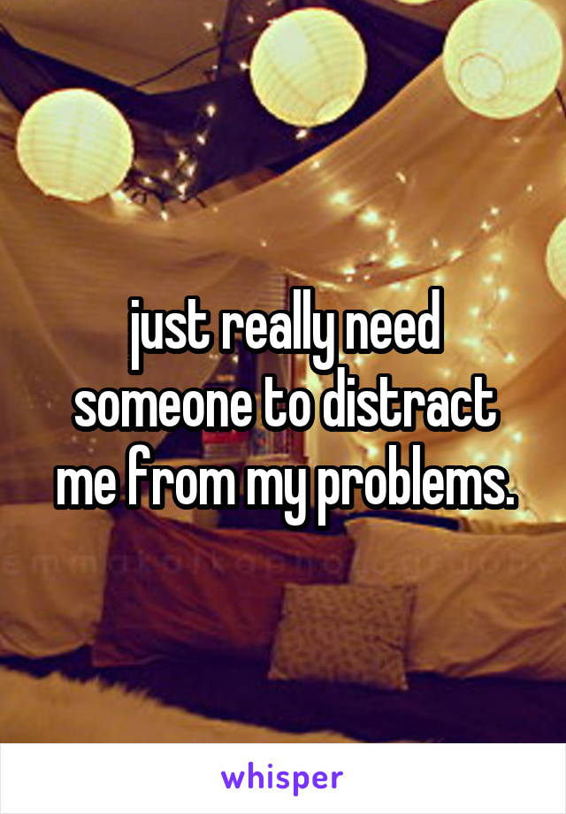 just really need someone to distract me from my problems.