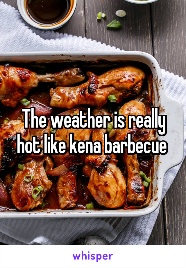The weather is really hot like kena barbecue 
