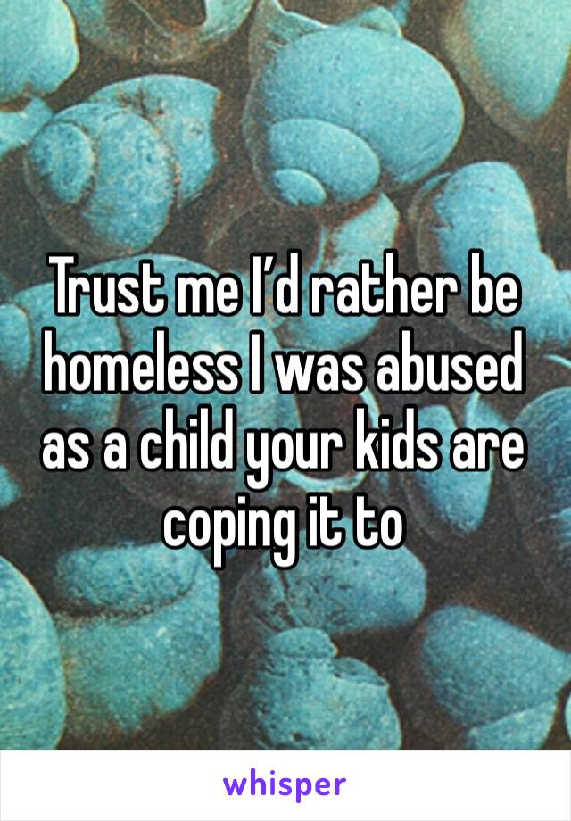 Trust me I’d rather be homeless I was abused as a child your kids are coping it to 