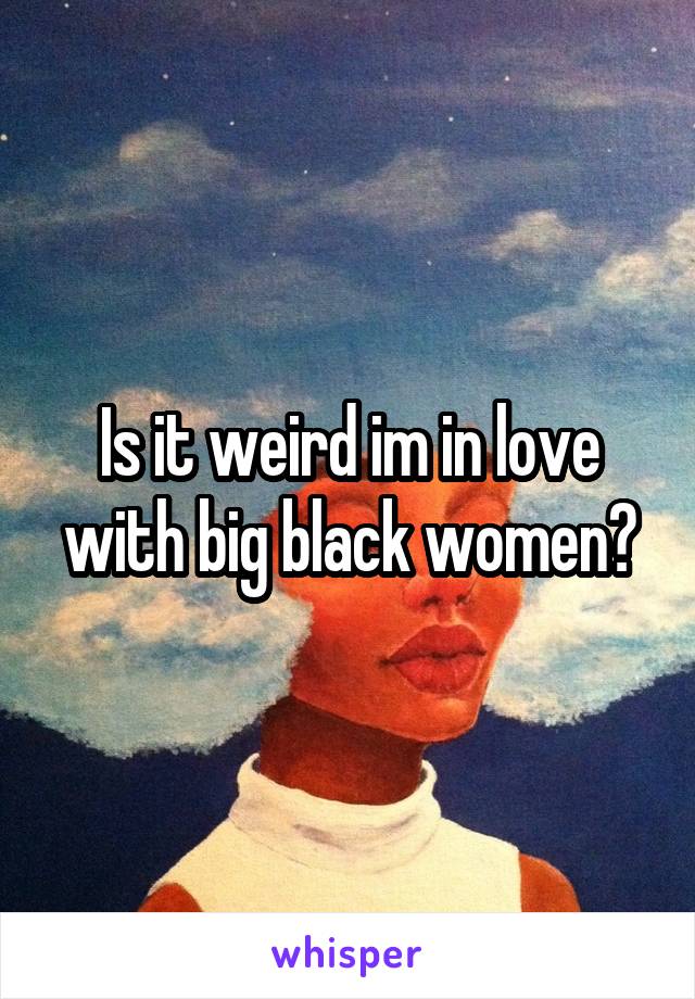 Is it weird im in love with big black women?
