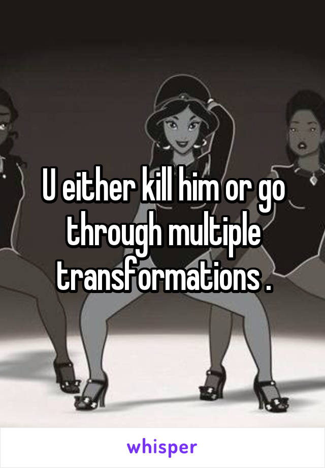 U either kill him or go through multiple transformations .