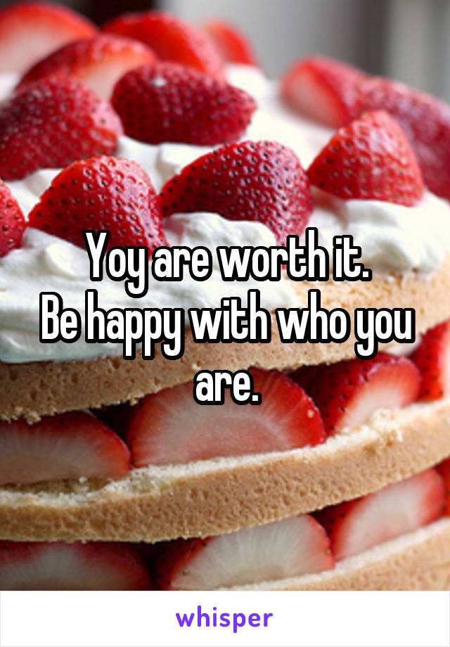 Yoy are worth it.
Be happy with who you are.