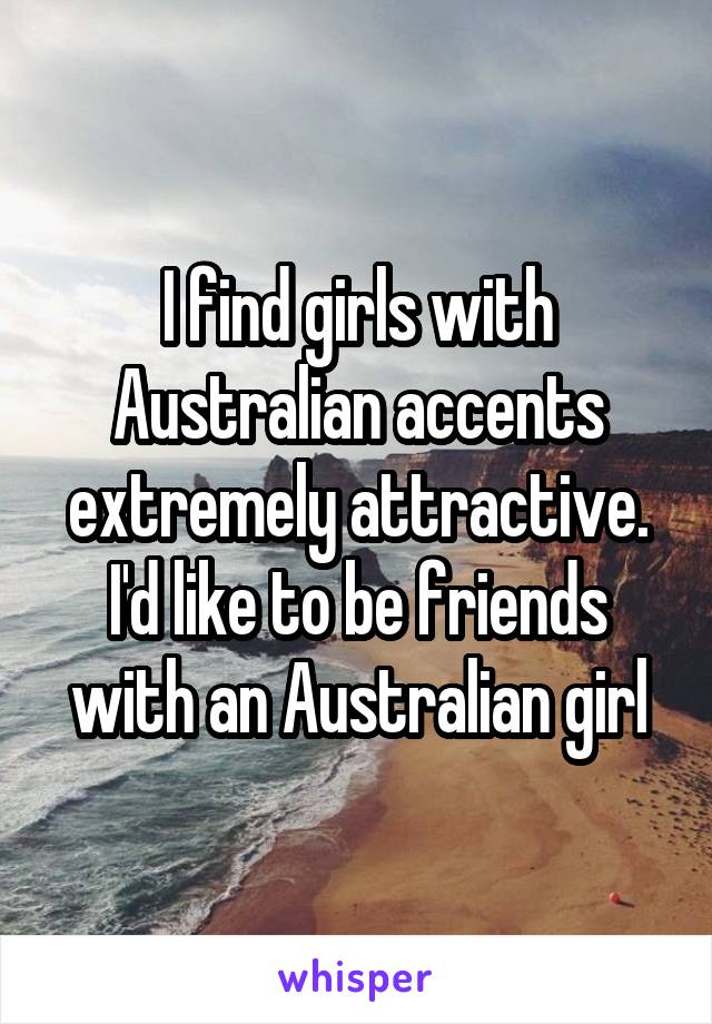 I find girls with Australian accents extremely attractive. I'd like to be friends with an Australian girl