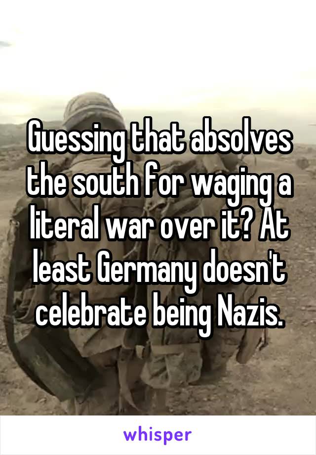 Guessing that absolves the south for waging a literal war over it? At least Germany doesn't celebrate being Nazis.