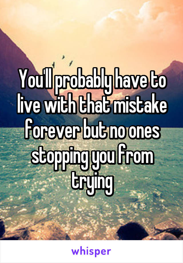 You'll probably have to live with that mistake forever but no ones stopping you from trying