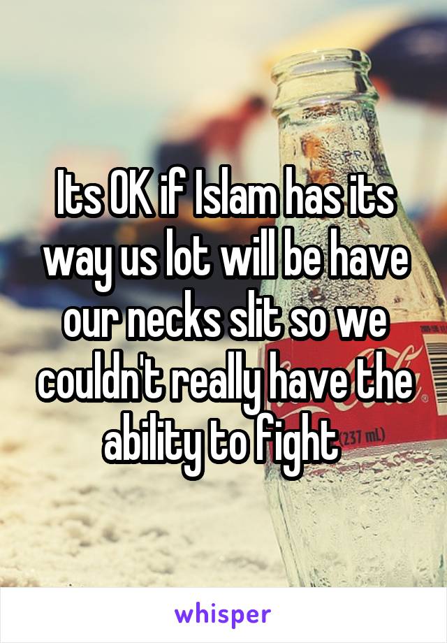 Its OK if Islam has its way us lot will be have our necks slit so we couldn't really have the ability to fight 