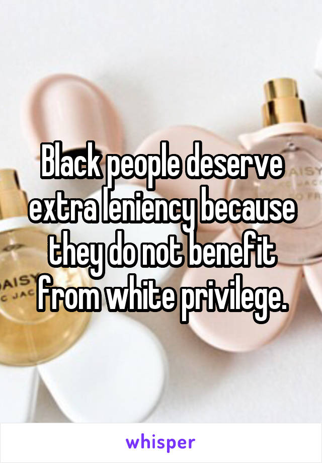 Black people deserve extra leniency because they do not benefit from white privilege.