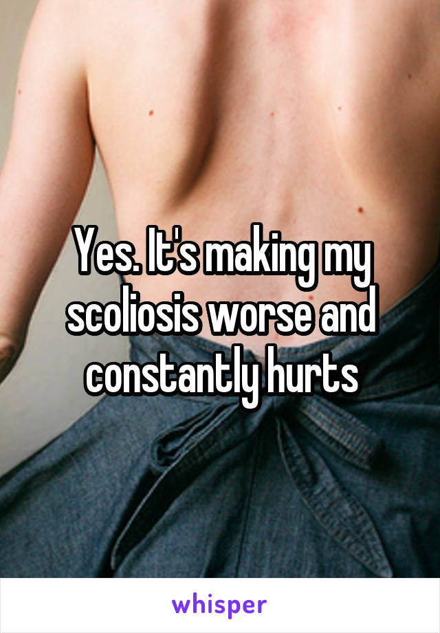 Yes. It's making my scoliosis worse and constantly hurts