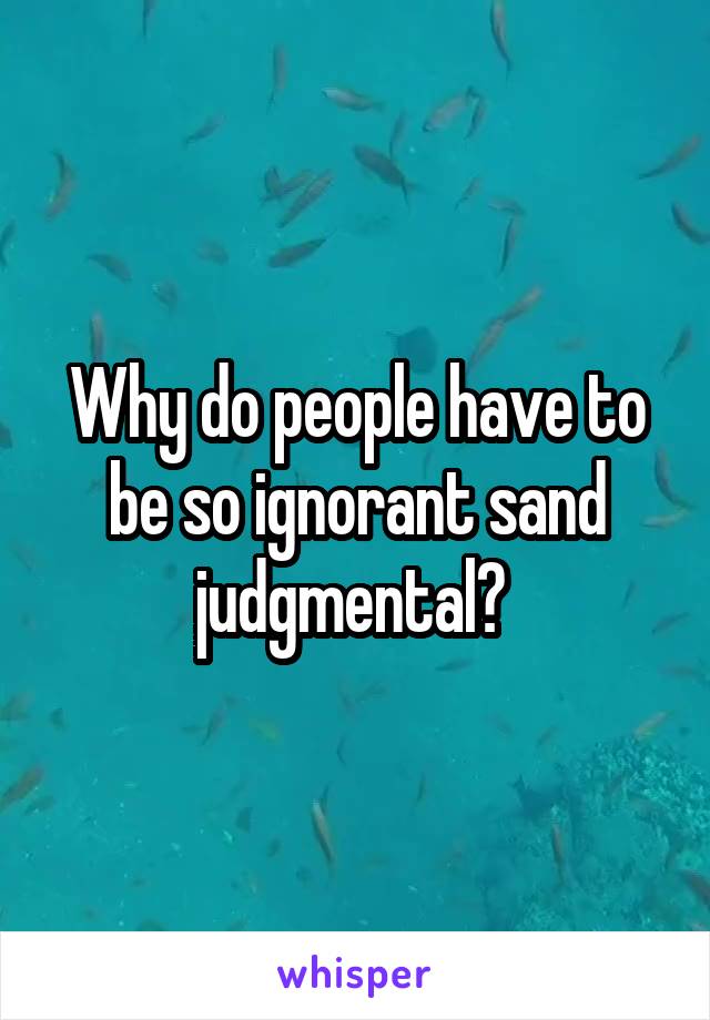 Why do people have to be so ignorant sand judgmental? 