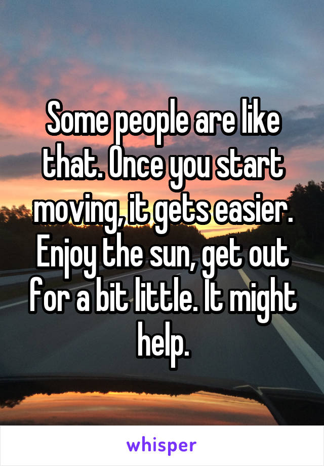 Some people are like that. Once you start moving, it gets easier. Enjoy the sun, get out for a bit little. It might help.
