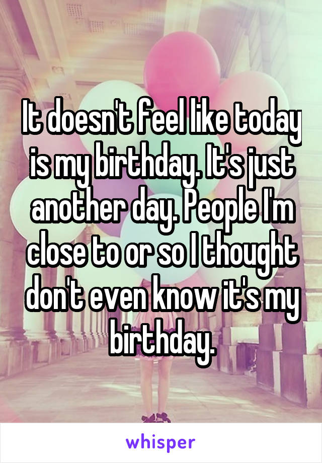 It doesn't feel like today is my birthday. It's just another day. People I'm close to or so I thought don't even know it's my birthday.
