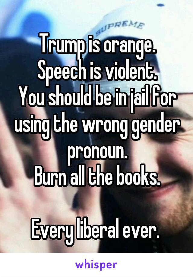 Trump is orange.
Speech is violent.
You should be in jail for using the wrong gender pronoun.
Burn all the books.

Every liberal ever. 