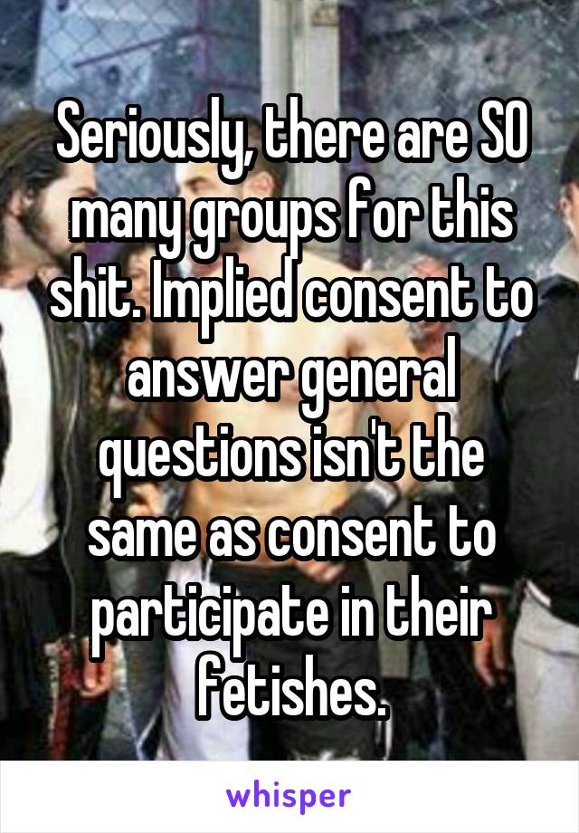 Seriously, there are SO many groups for this shit. Implied consent to answer general questions isn't the same as consent to participate in their fetishes.