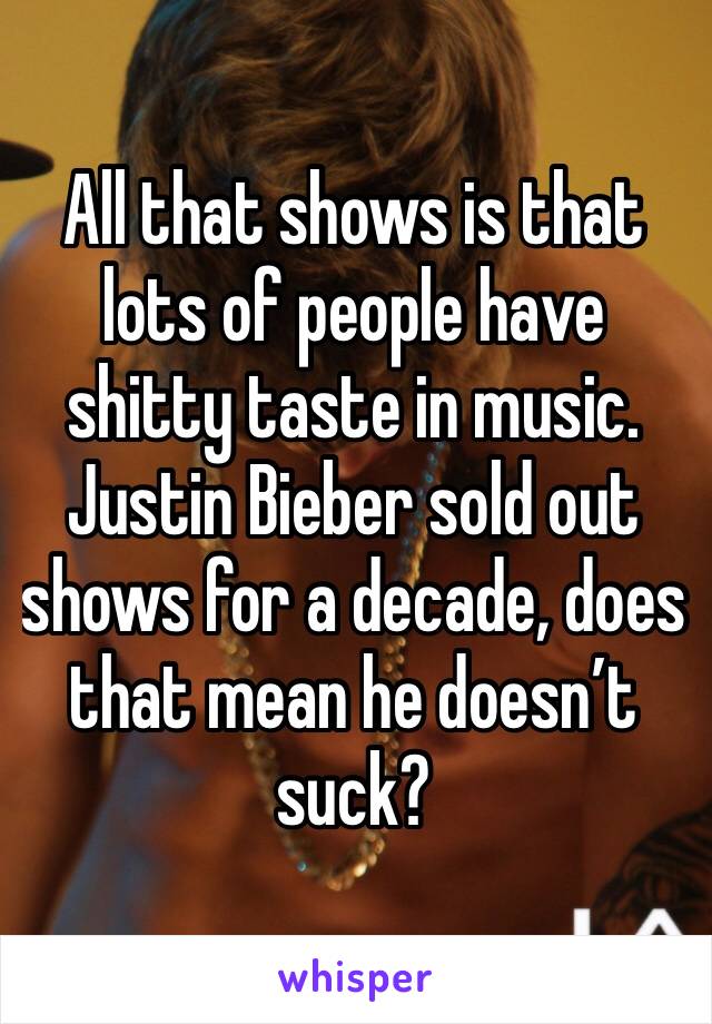 All that shows is that lots of people have shitty taste in music. Justin Bieber sold out shows for a decade, does that mean he doesn’t suck?