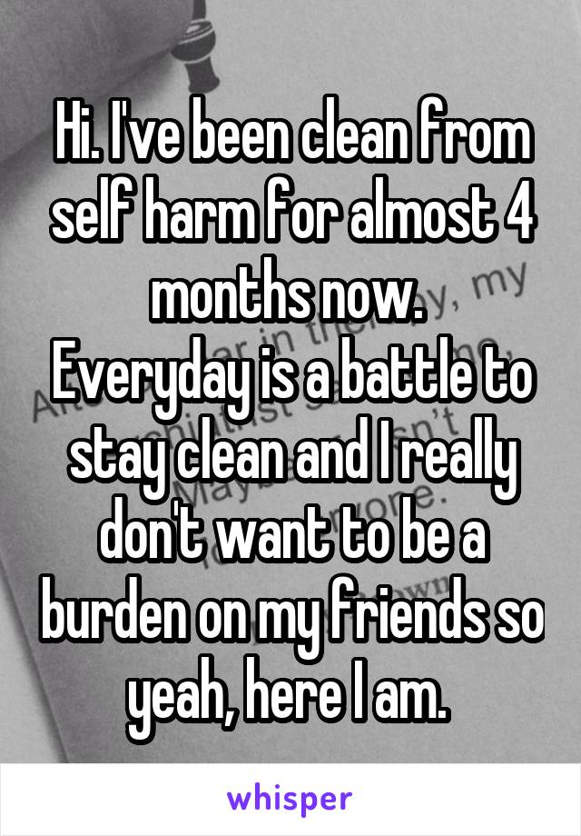 Hi. I've been clean from self harm for almost 4 months now. 
Everyday is a battle to stay clean and I really don't want to be a burden on my friends so yeah, here I am. 