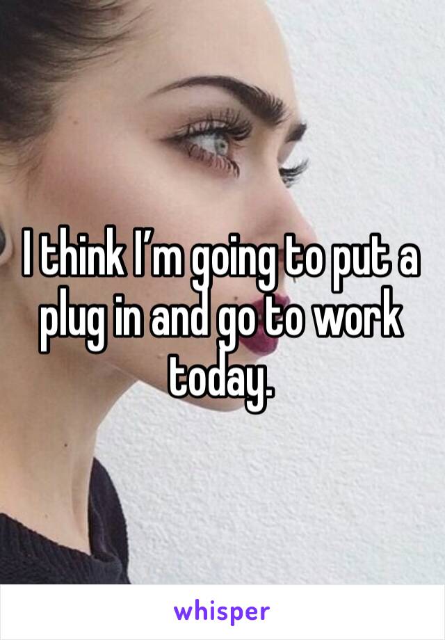 I think I’m going to put a plug in and go to work today. 