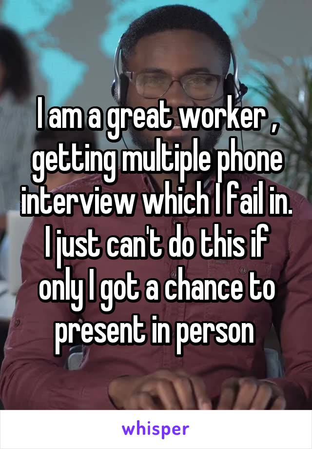 I am a great worker , getting multiple phone interview which I fail in. I just can't do this if only I got a chance to present in person 