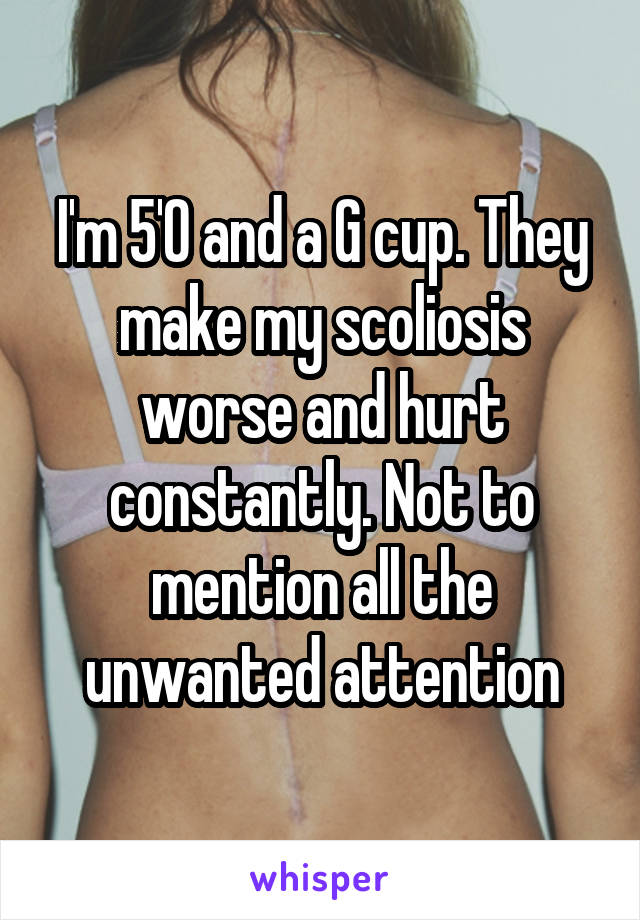 I'm 5'0 and a G cup. They make my scoliosis worse and hurt constantly. Not to mention all the unwanted attention