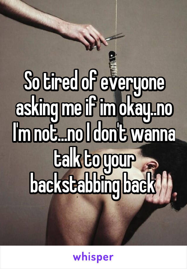 So tired of everyone asking me if im okay..no I'm not...no I don't wanna talk to your backstabbing back 