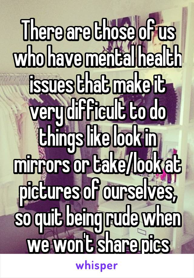 There are those of us who have mental health issues that make it very difficult to do things like look in mirrors or take/look at pictures of ourselves, so quit being rude when we won't share pics