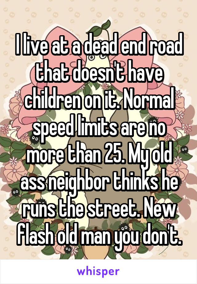 I live at a dead end road that doesn't have children on it. Normal speed limits are no more than 25. My old ass neighbor thinks he runs the street. New flash old man you don't.