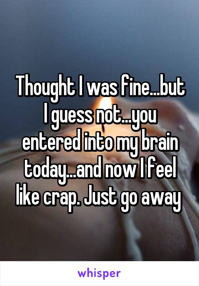 Thought I was fine...but I guess not...you entered into my brain today...and now I feel like crap. Just go away 