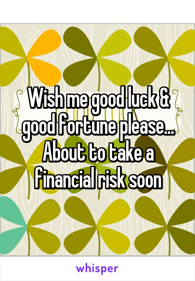 Wish me good luck & good fortune please... About to take a financial risk soon
