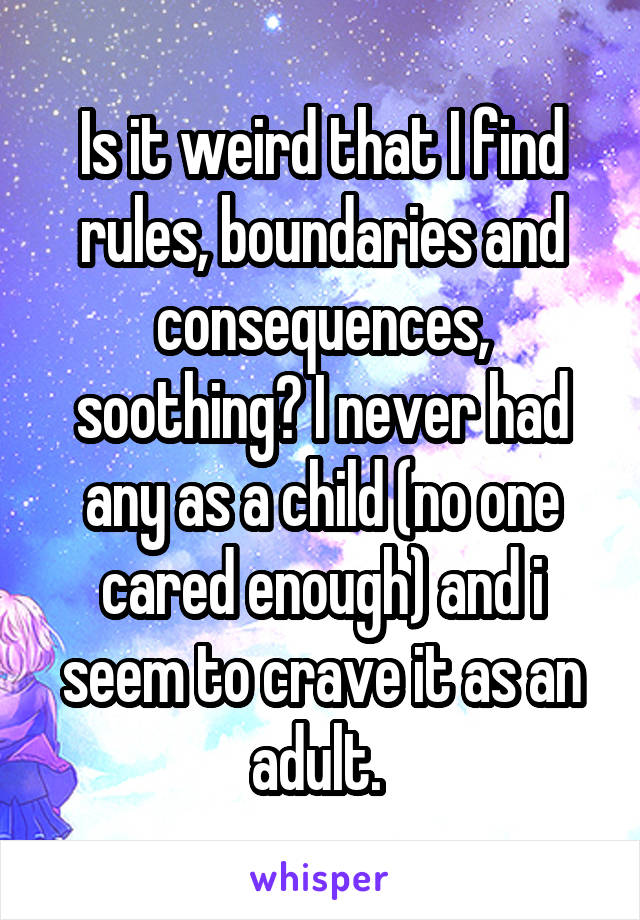 Is it weird that I find rules, boundaries and consequences, soothing? I never had any as a child (no one cared enough) and i seem to crave it as an adult. 