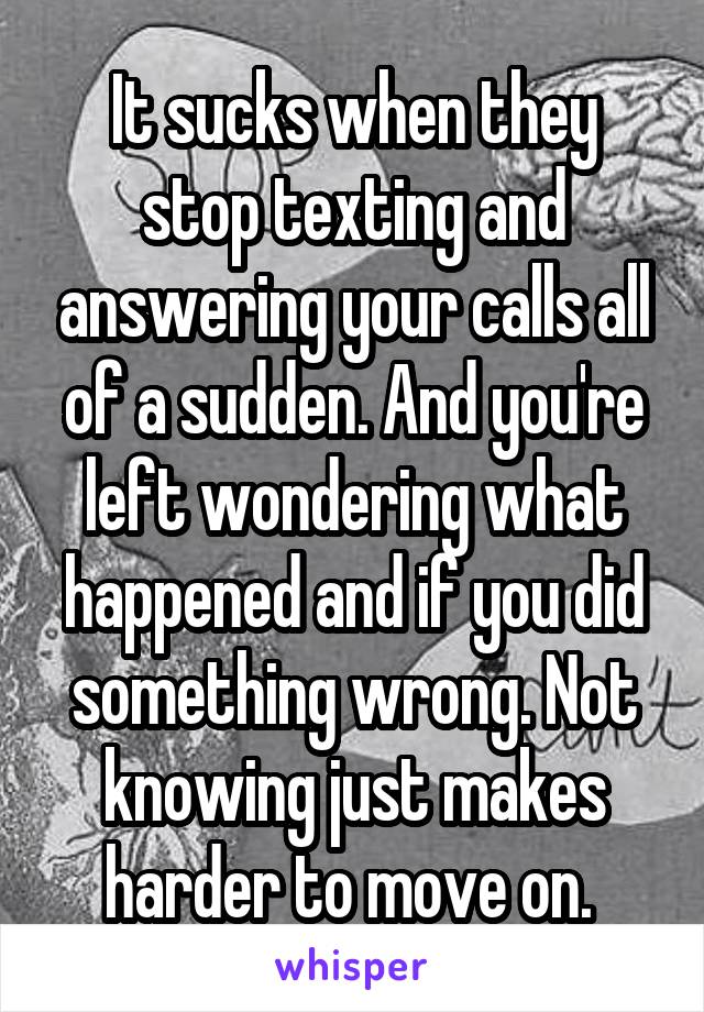 It sucks when they stop texting and answering your calls all of a sudden. And you're left wondering what happened and if you did something wrong. Not knowing just makes harder to move on. 