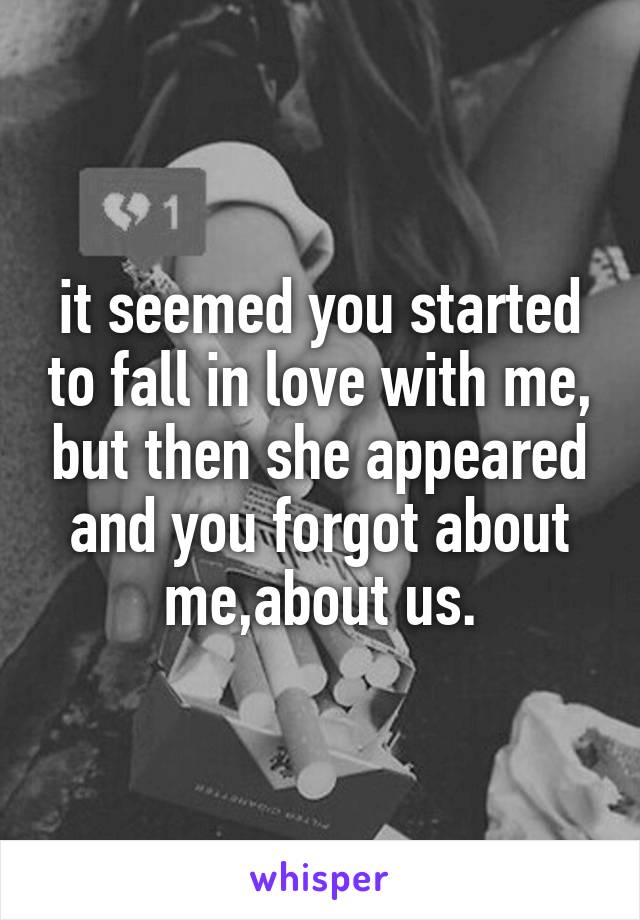 it seemed you started to fall in love with me, but then she appeared and you forgot about me,about us.