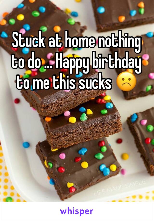 Stuck at home nothing to do ... Happy birthday to me this sucks ☹️