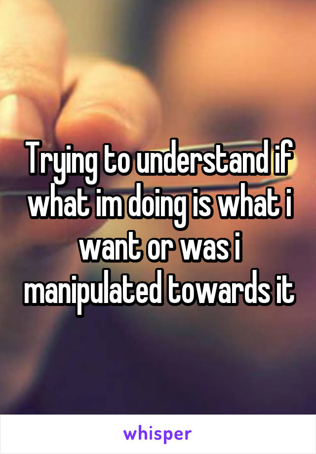 Trying to understand if what im doing is what i want or was i manipulated towards it