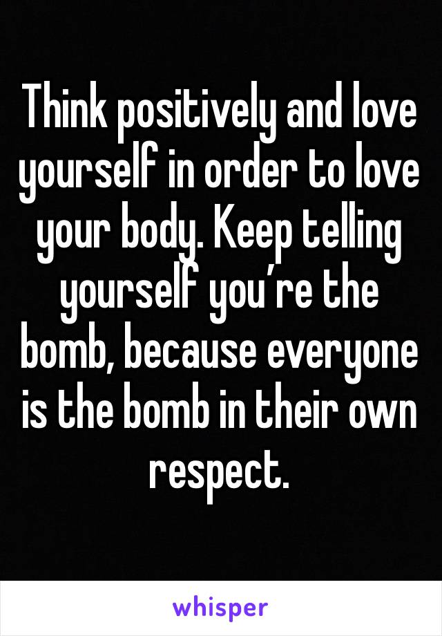 Think positively and love yourself in order to love your body. Keep telling yourself you’re the bomb, because everyone is the bomb in their own respect.