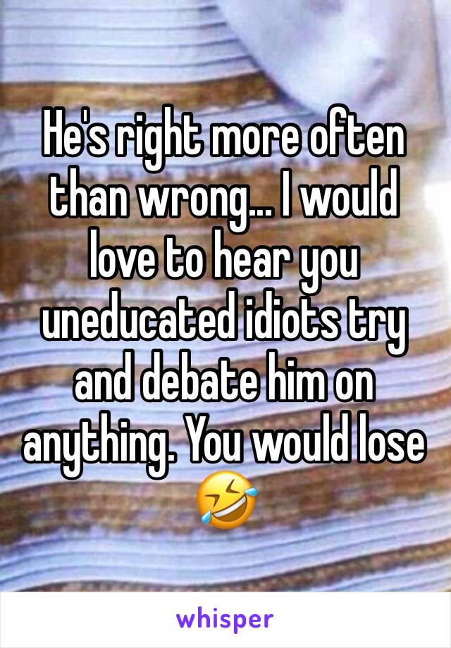 He's right more often than wrong... I would love to hear you uneducated idiots try and debate him on anything. You would lose 🤣