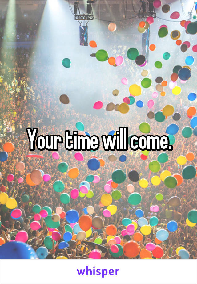 Your time will come.