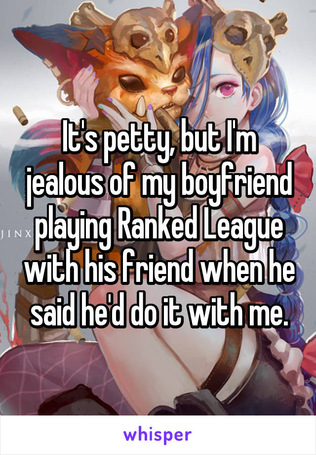 It's petty, but I'm jealous of my boyfriend playing Ranked League with his friend when he said he'd do it with me.