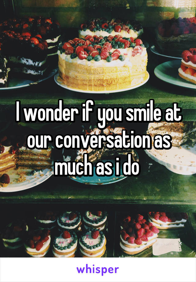 I wonder if you smile at our conversation as much as i do 
