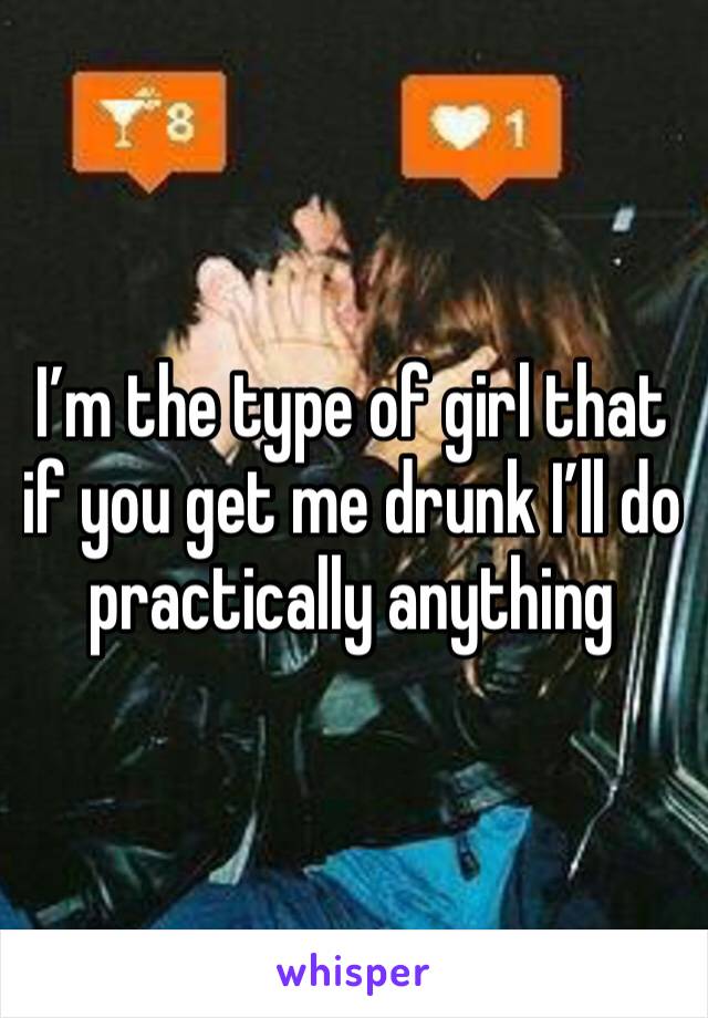 I’m the type of girl that if you get me drunk I’ll do practically anything 