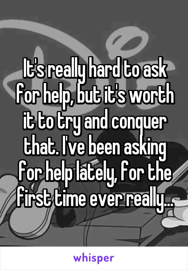It's really hard to ask for help, but it's worth it to try and conquer that. I've been asking for help lately, for the first time ever really...