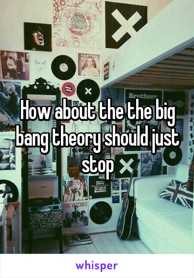 How about the the big bang theory should just stop