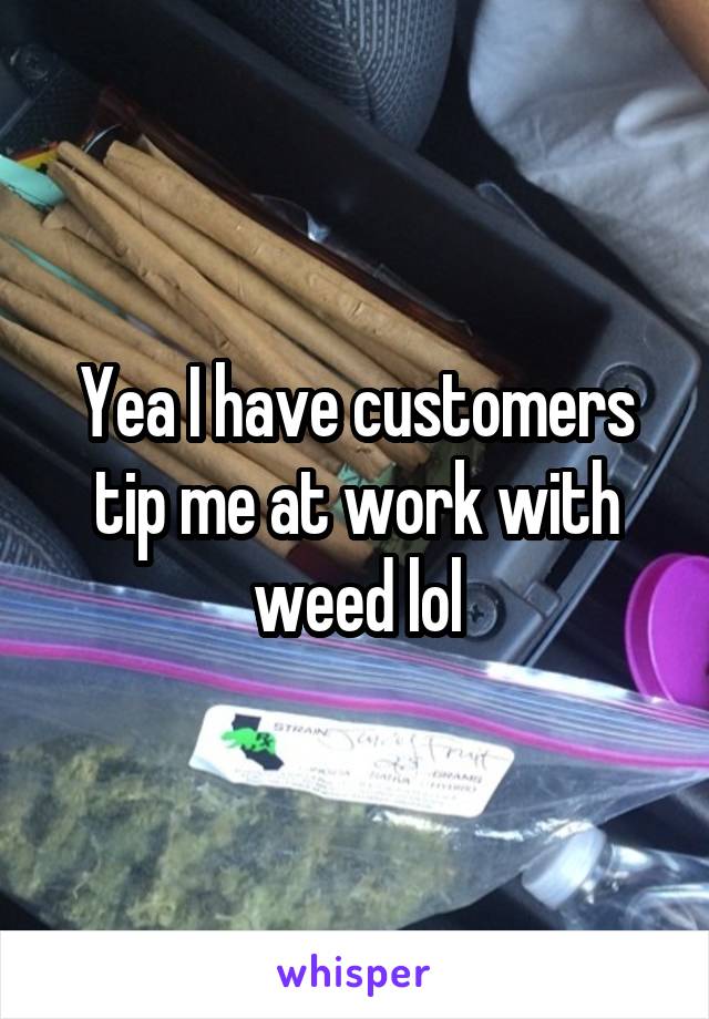 Yea I have customers tip me at work with weed lol