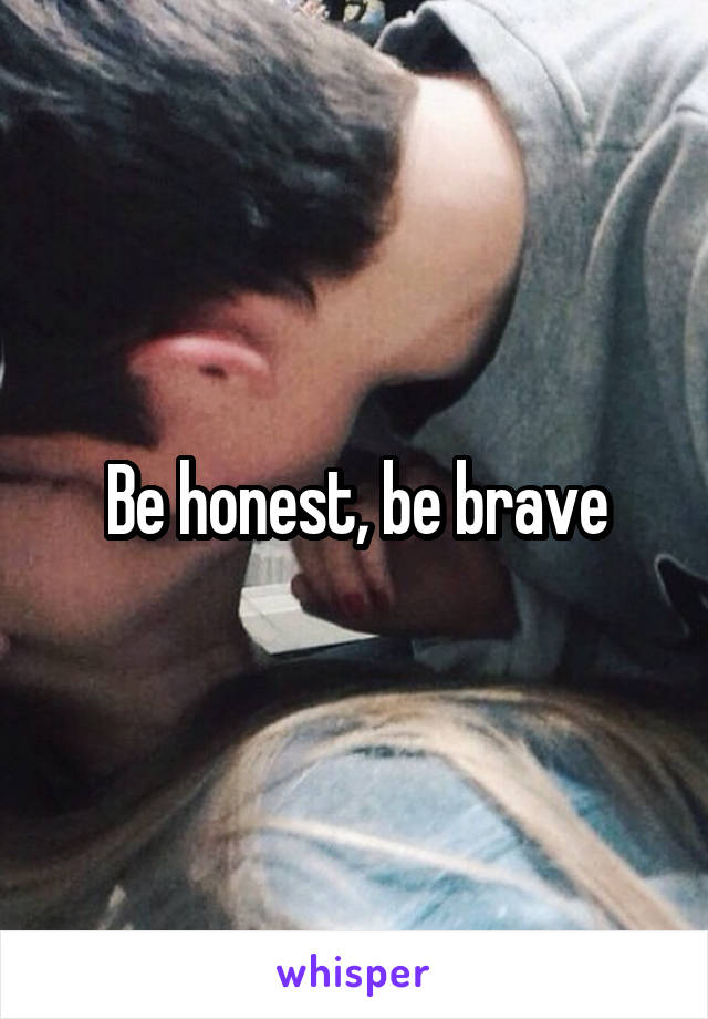 Be honest, be brave