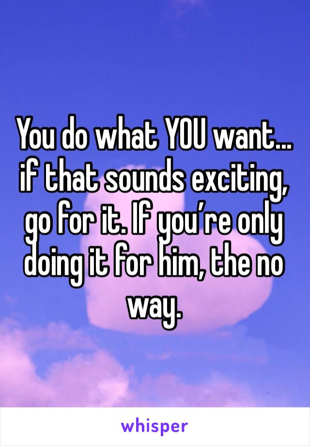 You do what YOU want... if that sounds exciting, go for it. If you’re only doing it for him, the no way.