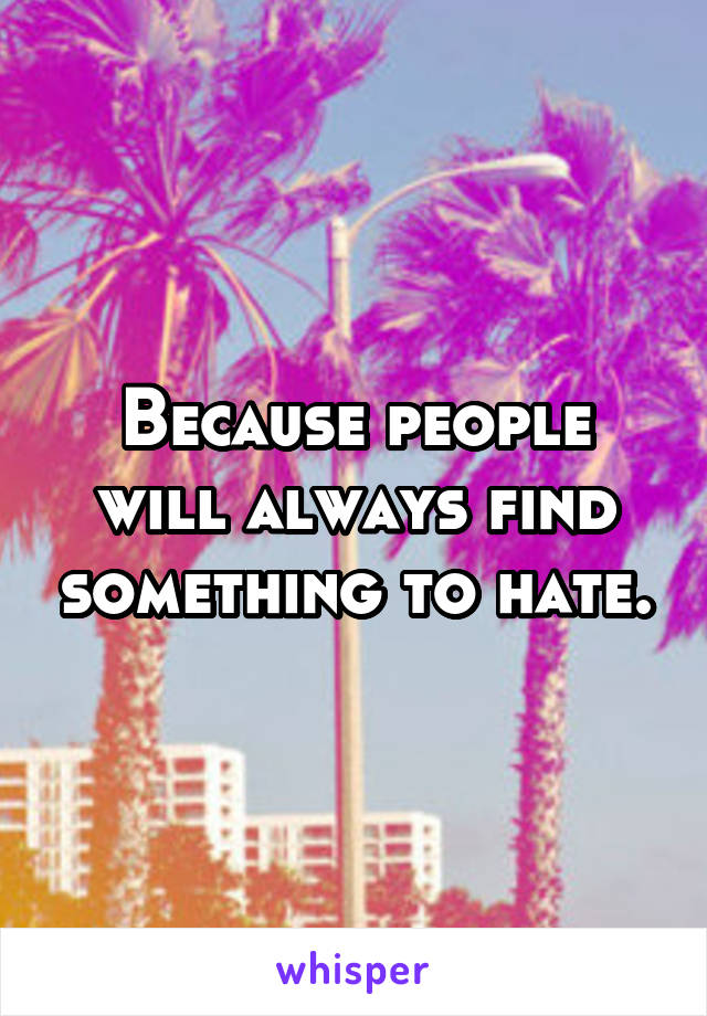 Because people will always find something to hate.