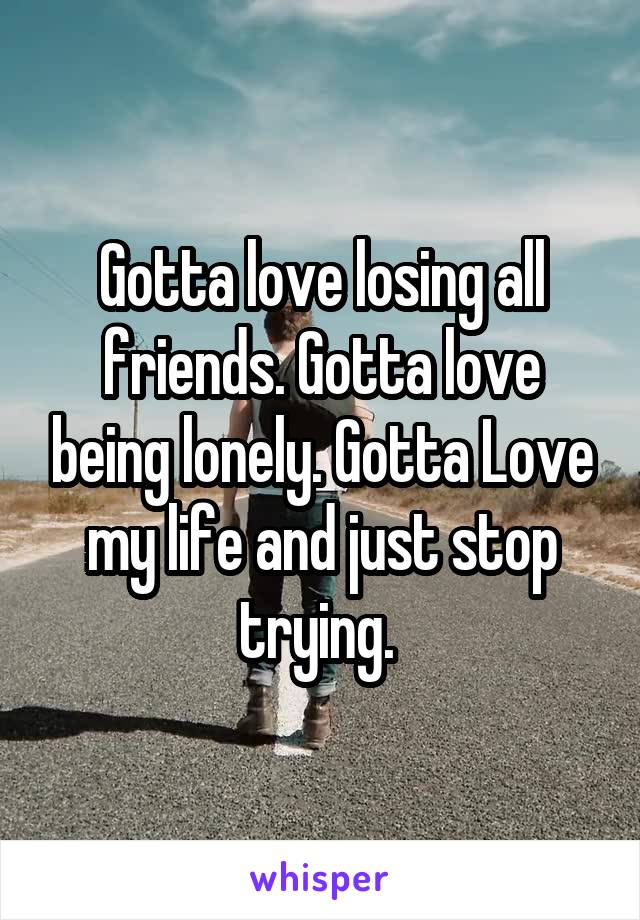 Gotta love losing all friends. Gotta love being lonely. Gotta Love my life and just stop trying. 