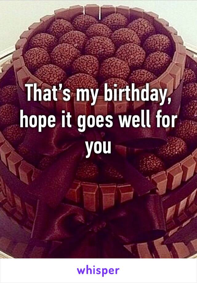 That’s my birthday, hope it goes well for you 