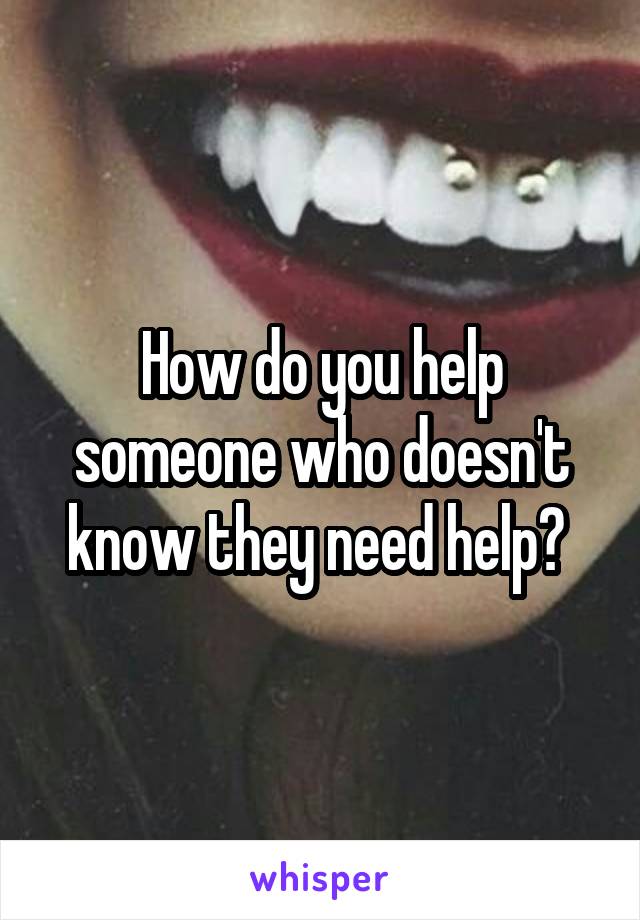 How do you help someone who doesn't know they need help? 